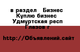  в раздел : Бизнес » Куплю бизнес . Удмуртская респ.,Глазов г.